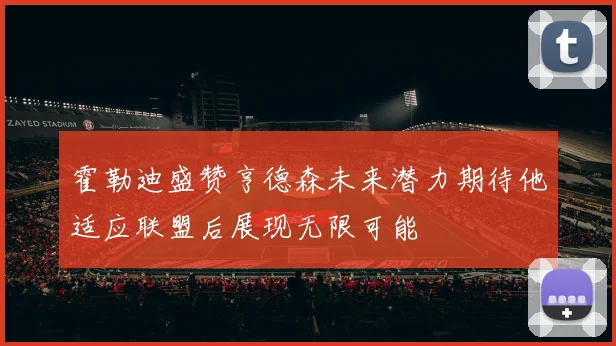 霍勒迪盛赞亨德森未来潜力期待他适应联盟后展现无限可能