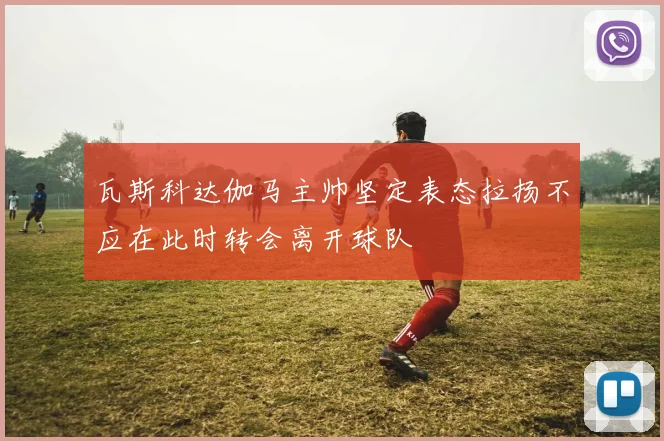 瓦斯科达伽马主帅坚定表态拉扬不应在此时转会离开球队