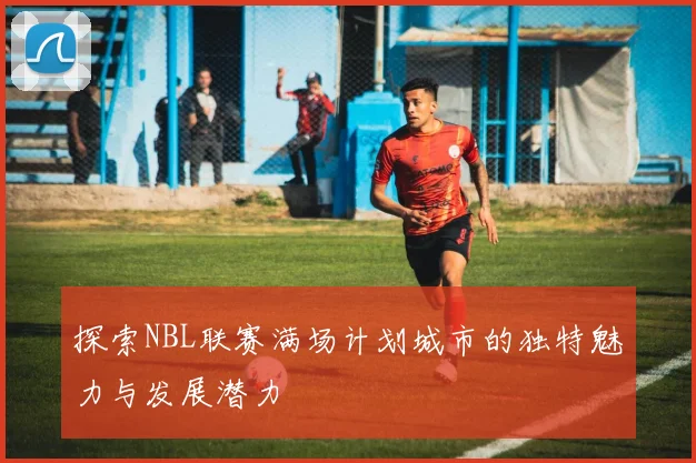 探索NBL联赛满场计划城市的独特魅力与发展潜力