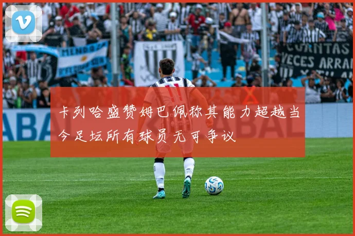 卡列哈盛赞姆巴佩称其能力超越当今足坛所有球员无可争议