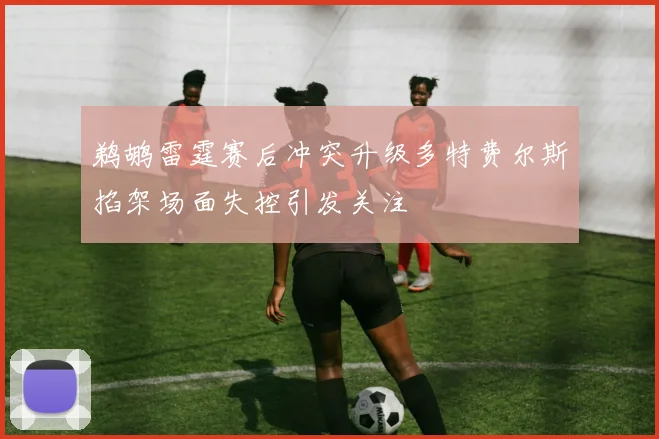 鹈鹕雷霆赛后冲突升级多特费尔斯掐架场面失控引发关注