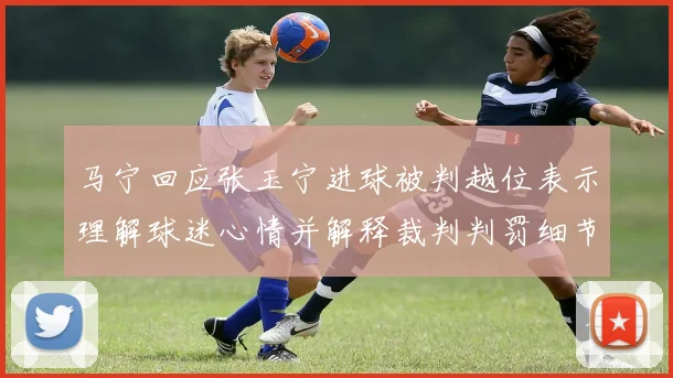 马宁回应张玉宁进球被判越位表示理解球迷心情并解释裁判判罚细节