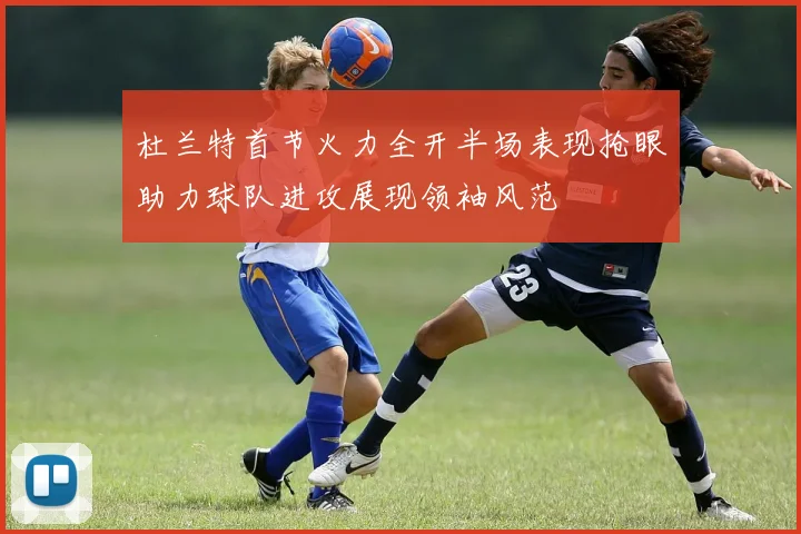 杜兰特首节火力全开半场表现抢眼助力球队进攻展现领袖风范