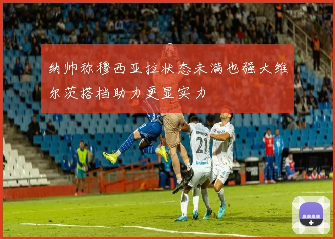 纳帅称穆西亚拉状态未满也强大维尔茨搭档助力更显实力
