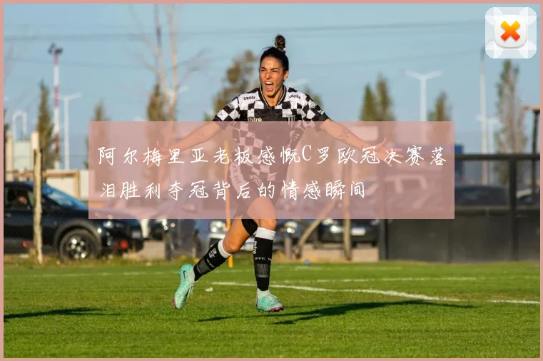 阿尔梅里亚老板感慨C罗欧冠决赛落泪胜利夺冠背后的情感瞬间
