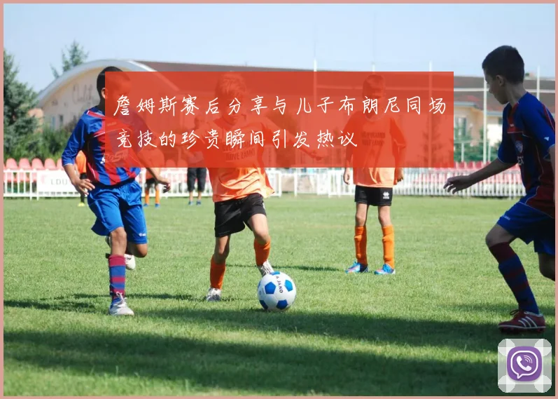 詹姆斯赛后分享与儿子布朗尼同场竞技的珍贵瞬间引发热议