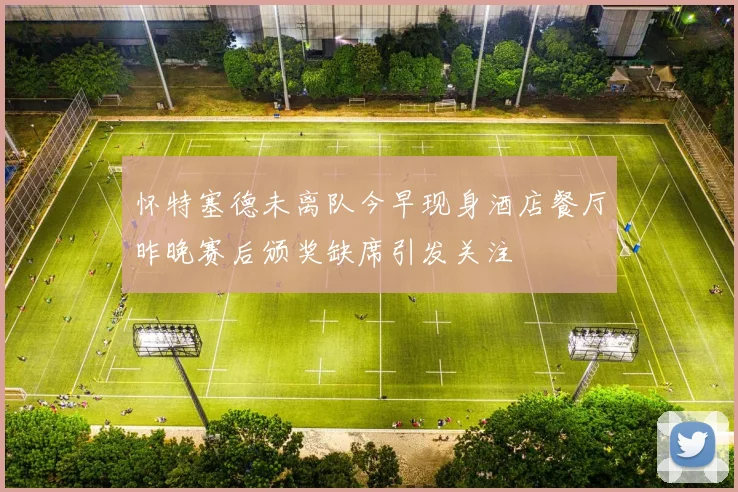 怀特塞德未离队今早现身酒店餐厅昨晚赛后颁奖缺席引发关注
