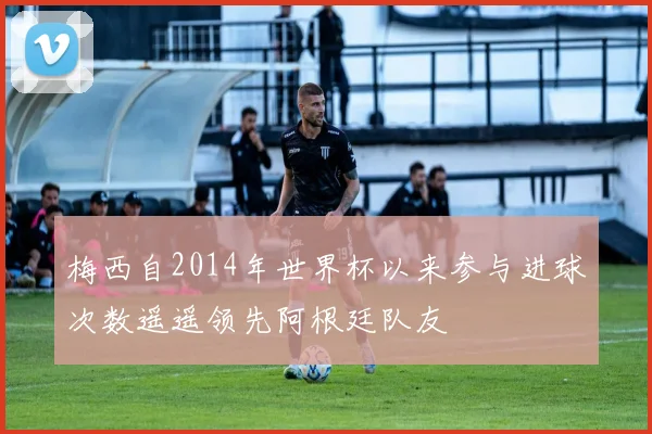 梅西自2014年世界杯以来参与进球次数遥遥领先阿根廷队友