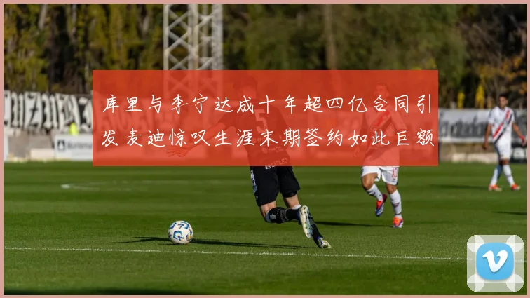 库里与李宁达成十年超四亿合同引发麦迪惊叹生涯末期签约如此巨额前所未闻