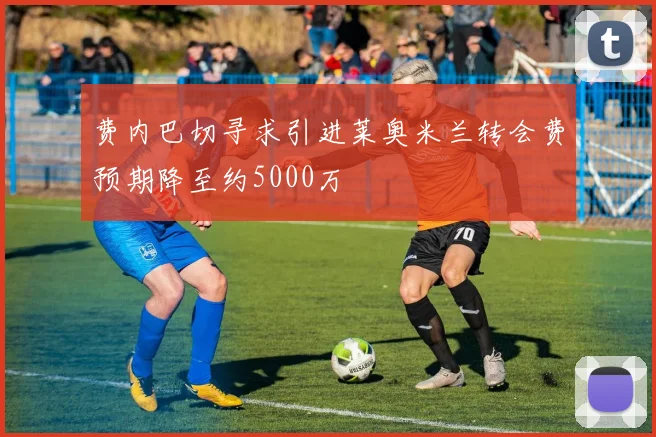 费内巴切寻求引进莱奥米兰转会费预期降至约5000万