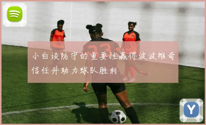 小白谈防守的重要性赢得波波维奇信任并助力球队胜利