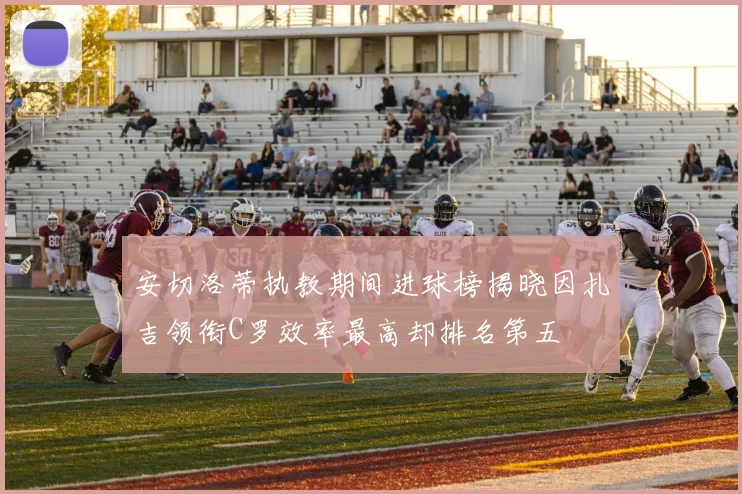 安切洛蒂执教期间进球榜揭晓因扎吉领衔C罗效率最高却排名第五