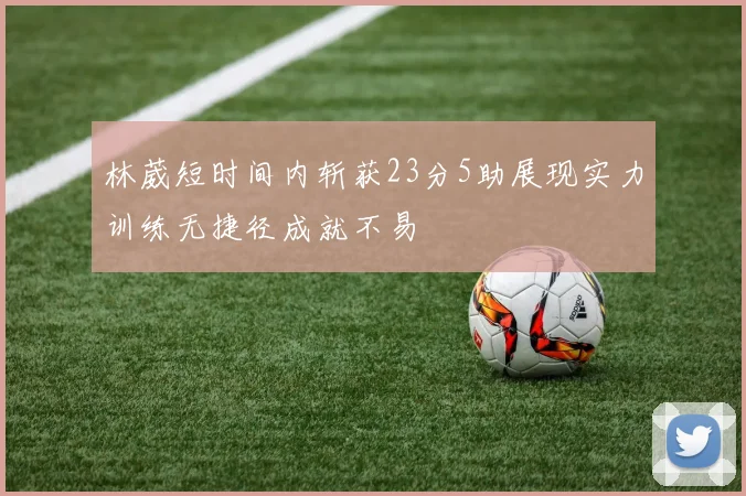 林葳短时间内斩获23分5助展现实力训练无捷径成就不易